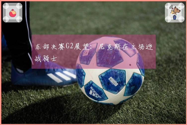 东部决赛G2展望：尼克斯在主场迎战骑士